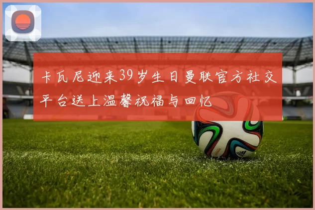 卡瓦尼迎来39岁生日曼联官方社交平台送上温馨祝福与回忆