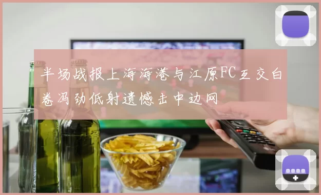 半场战报上海海港与江原FC互交白卷冯劲低射遗憾击中边网