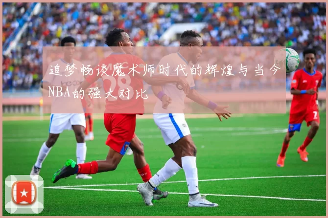 追梦畅谈魔术师时代的辉煌与当今NBA的强大对比
