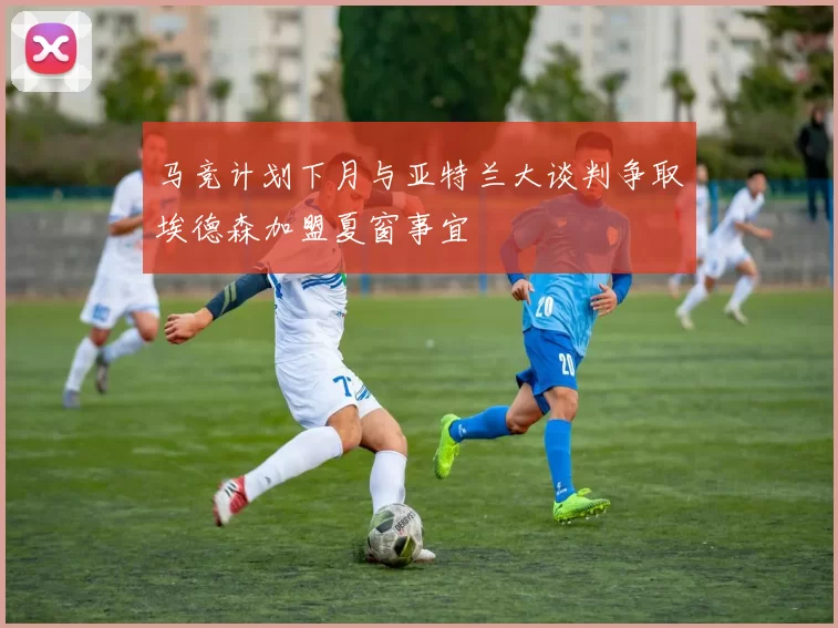 马竞计划下月与亚特兰大谈判争取埃德森加盟夏窗事宜