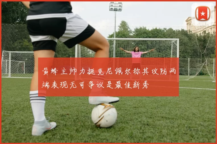 黄蜂主帅力挺克尼佩尔称其攻防两端表现无可争议是最佳新秀
