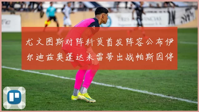 尤文图斯对阵科莫首发阵容公布伊尔迪兹奥蓬达米雷蒂出战帕斯因停赛缺席
