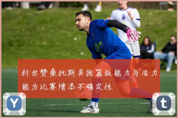 科尔赞桑托斯具抢篮板能力与活力能为比赛增添不确定性