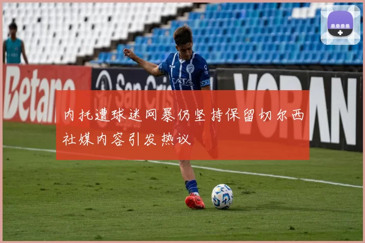 内托遭球迷网暴仍坚持保留切尔西社媒内容引发热议