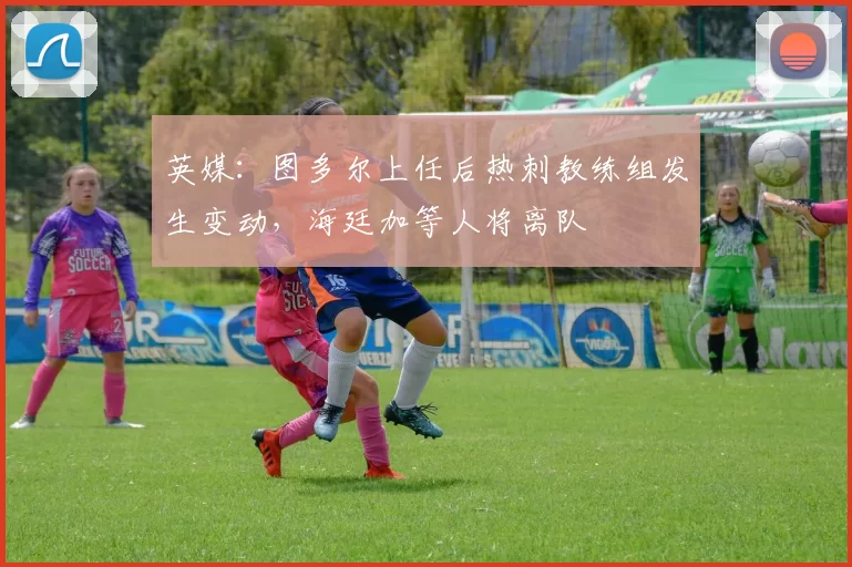 英媒：图多尔上任后热刺教练组发生变动，海廷加等人将离队