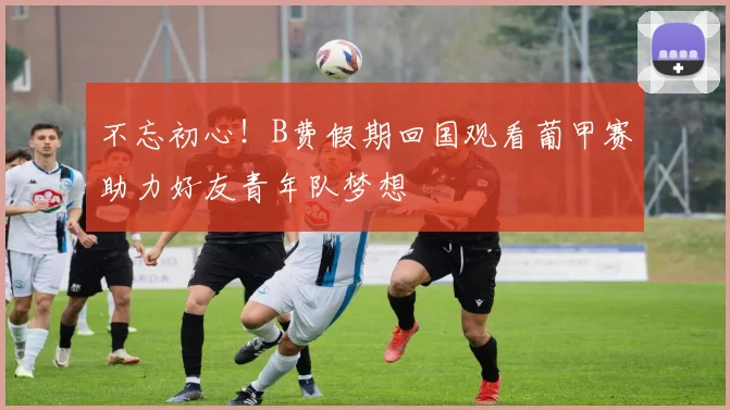 不忘初心！B费假期回国观看葡甲赛助力好友青年队梦想