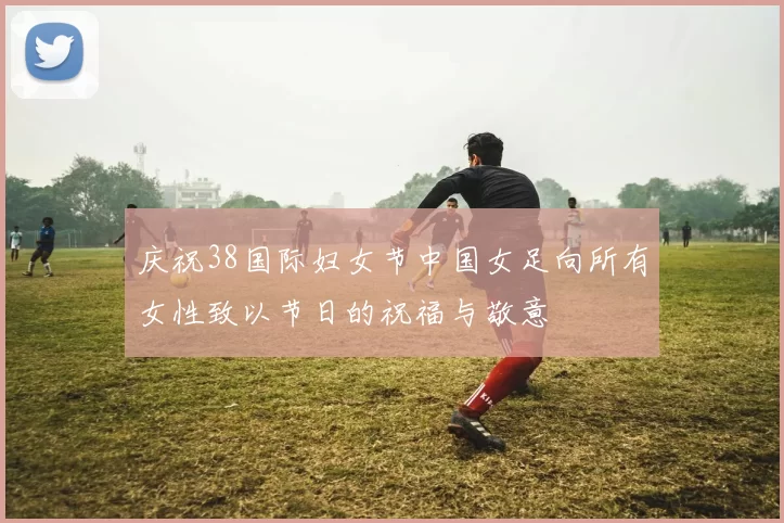 庆祝38国际妇女节中国女足向所有女性致以节日的祝福与敬意