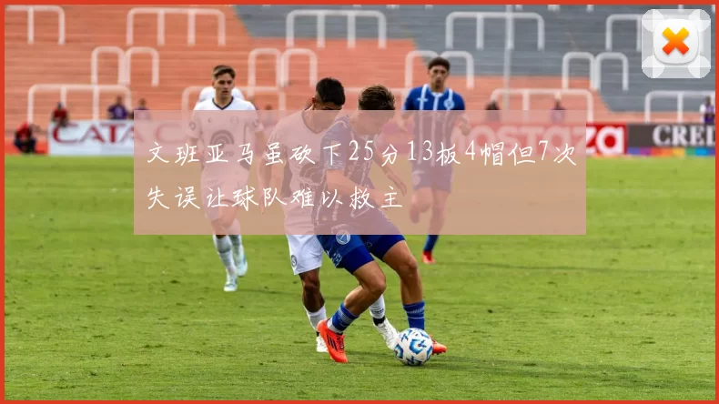 文班亚马虽砍下25分13板4帽但7次失误让球队难以救主