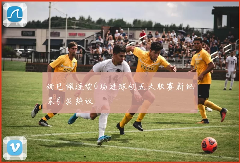姆巴佩连续6场进球创五大联赛新纪录引发热议