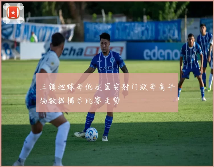三镇控球率低迷国安射门效率高半场数据揭示比赛走势