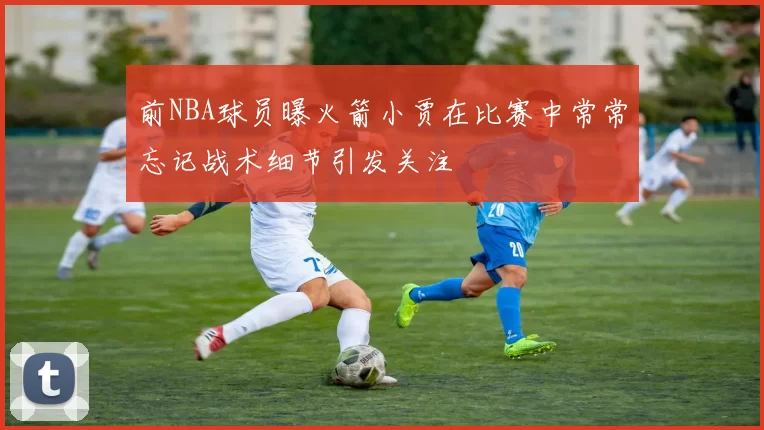 前NBA球员曝火箭小贾在比赛中常常忘记战术细节引发关注