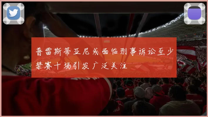 普雷斯蒂亚尼或面临刑事诉讼至少禁赛十场引发广泛关注