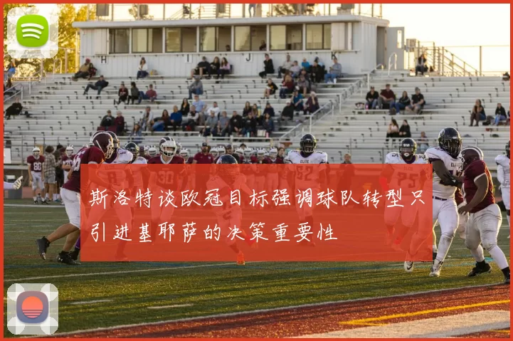 斯洛特谈欧冠目标强调球队转型只引进基耶萨的决策重要性
