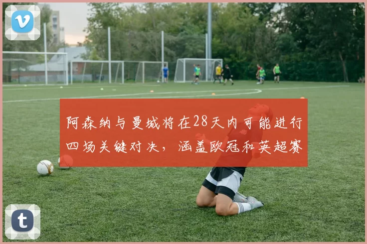 阿森纳与曼城将在28天内可能进行四场关键对决，涵盖欧冠和英超赛事