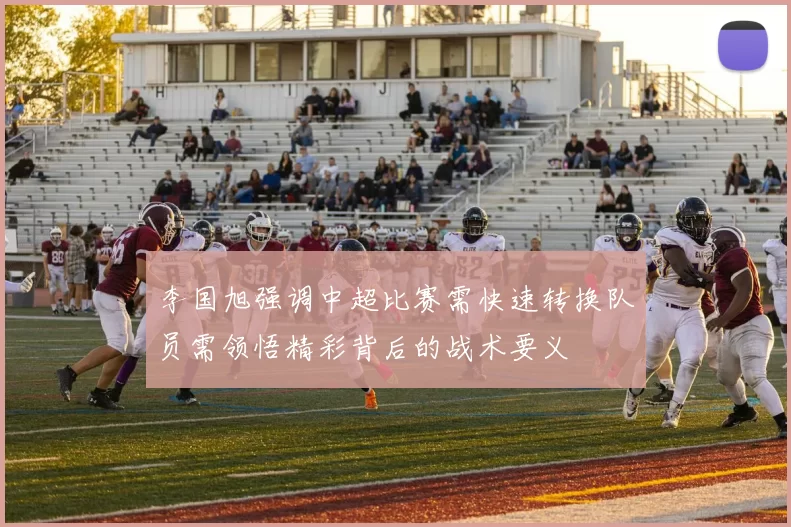 李国旭强调中超比赛需快速转换队员需领悟精彩背后的战术要义