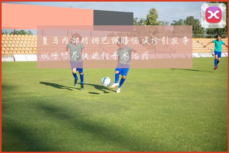 皇马内部对姆巴佩膝伤误诊引发争议呼吁尽快进行手术治疗