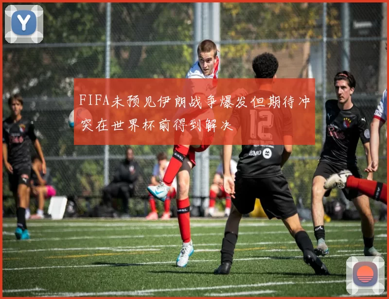 FIFA未预见伊朗战争爆发但期待冲突在世界杯前得到解决
