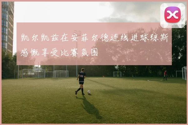 凯尔凯兹在安菲尔德连线进球琼斯感慨享受比赛氛围