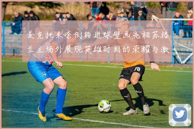 麦克托米奈倒钩进球壁画亮相苏格兰主场外展现英雄时刻的荣耀与激情
