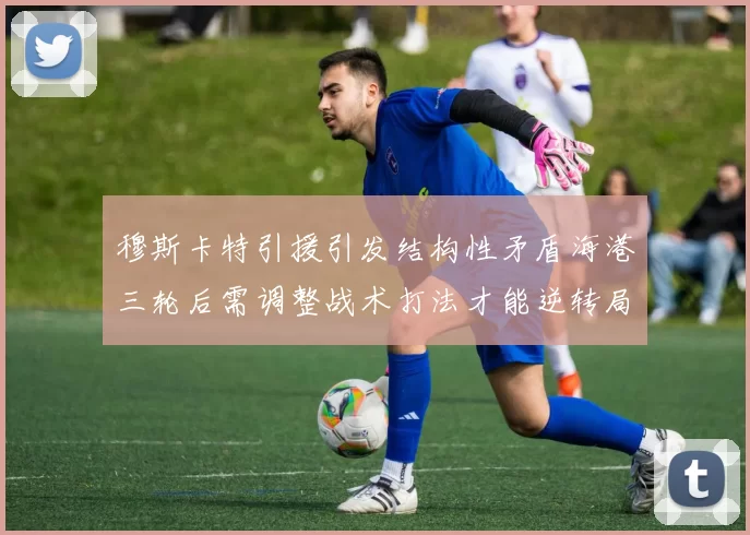 穆斯卡特引援引发结构性矛盾海港三轮后需调整战术打法才能逆转局面