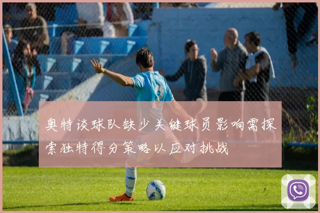 奥特谈球队缺少关键球员影响需探索独特得分策略以应对挑战