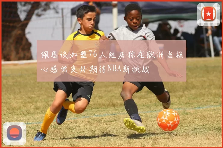 佩恩谈加盟76人经历称在欧洲当核心感觉良好期待NBA新挑战