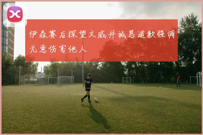 伊森赛后探望文威并诚恳道歉强调无意伤害他人