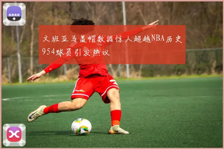 文班亚马盖帽数据惊人超越NBA历史954球员引发热议