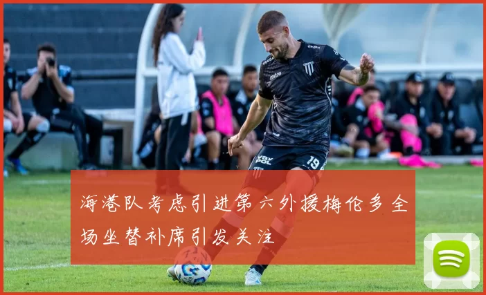 海港队考虑引进第六外援梅伦多全场坐替补席引发关注