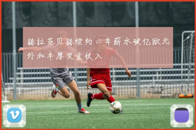 赫拉芬贝赫续约六年薪水破亿欧元外加丰厚奖金收入