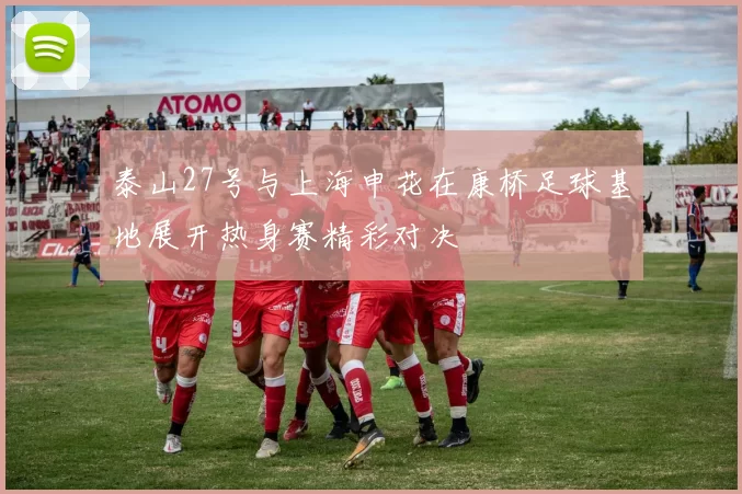 泰山27号与上海申花在康桥足球基地展开热身赛精彩对决